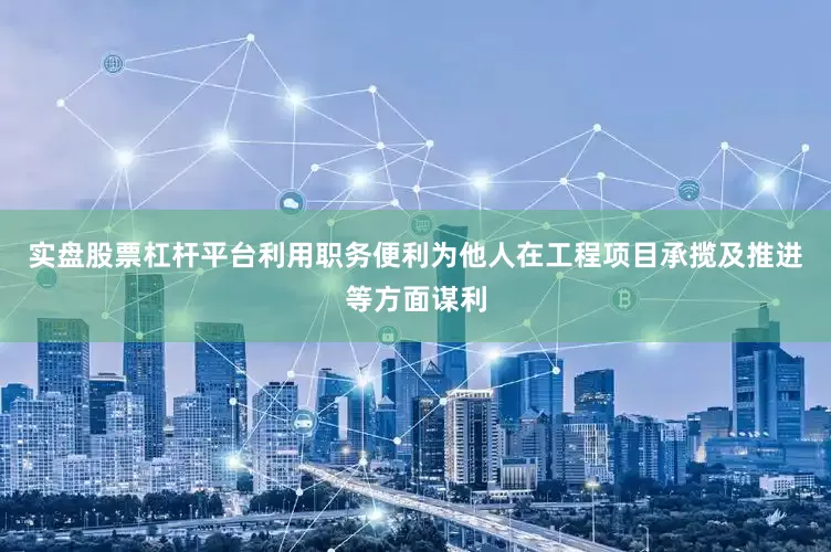 实盘股票杠杆平台利用职务便利为他人在工程项目承揽及推进等方面谋利
