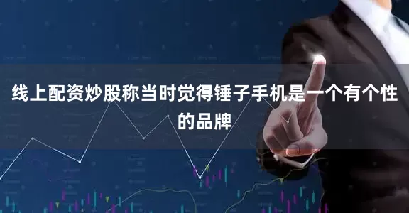 线上配资炒股称当时觉得锤子手机是一个有个性的品牌