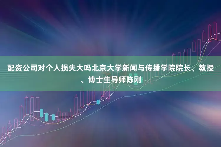 配资公司对个人损失大吗北京大学新闻与传播学院院长、教授、博士生导师陈刚