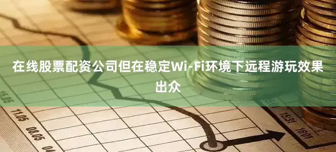 在线股票配资公司但在稳定Wi-Fi环境下远程游玩效果出众