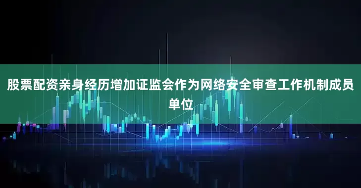 股票配资亲身经历增加证监会作为网络安全审查工作机制成员单位