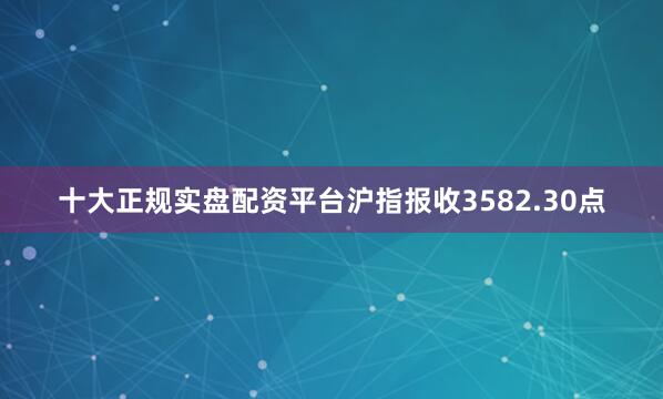 十大正规实盘配资平台沪指报收3582.30点
