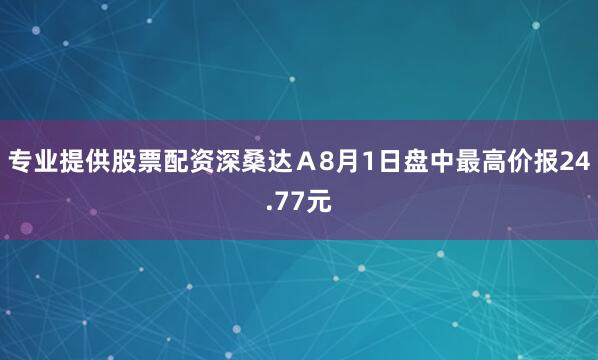 专业提供股票配资深桑达Ａ8月1日盘中最高价报24.77元