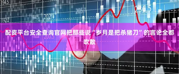 配资平台安全查询官网把那些说“岁月是把杀猪刀”的言论全都吹散